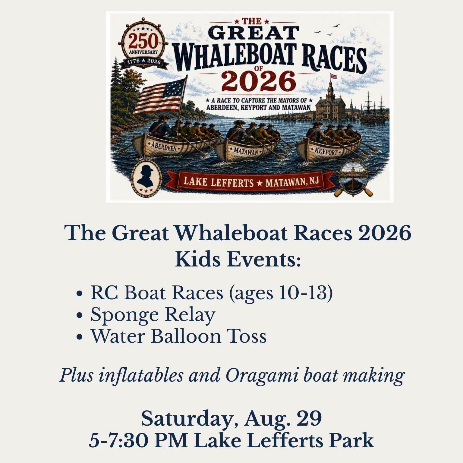 Saturday, August 29th, 5-7:30 pm, Lake Lefferts Park: 
The Great Whaleboat Races of 2026 - Mayors on the Move: The Ultimate Lake Battle! Three towns. Three whaleboats. One legendary mission.

(From the Borough of Matawan, NJ Facebook posts) In honor of Capt. William Marriner’s daring 1778 whaleboat raid, the Matawan Historical Society NJ and Keyport Historical Society will join forces with teams from Matawan Borough, Aberdeen Township, and Keyport Borough to paddle across Lake Lefferts to pick up Mayors Altomonte, Cannon, and Araneo from a floating dock and row them safely back to shore. The first team to return their mayor to the banks and raise their flag wins the coveted Golden Oar Trophy!
Come out for live music, awesome food, and the hilarious spectacle of local leaders being heroically rowed to victory. Which town is taking home the Golden Oar?

And while the mayors are waiting to be rescued, there will be plenty of fun kid-themed races during the event, including:
Water Balloon Toss, Sponge Relay Race, and, for kids ages 10–13 can race RC boats from 5:30–6:15 PM. Registration onsite for the RC Boat Race. We’ll recognize the top three finishers in the RC boat race and the 3–9 kids’ races.

In addition to the kids’ races, we will have a Patriotic Obstacle Course & 3-in-1 Game inflatables for kids to burn off some energy as well as members of the Matawan Aberdeen Arts Society teaching kids how to make their own Origami boat.

And you won’t miss a minute of the Great Whaleboat Race! A drone will fly over the racecourse and provide a live feed to the 20-foot LED screen, giving everyone a great view of the action from shore.

All event activities are FREE! See you this Saturday, August 29 from 5-7:30 at Lake Lefferts Park. Bring the kids and come cheer on your town! 

#GreatWhaleboatRaces #Matawan250 #FamilyFun #MatawanNJ #LakeLefferts #AberdeenNJ #KeyportNJ